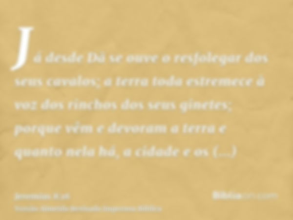 Já desde Dã se ouve o resfolegar dos seus cavalos; a terra toda estremece à voz dos rinchos dos seus ginetes; porque vêm e devoram a terra e quanto nela há, a c