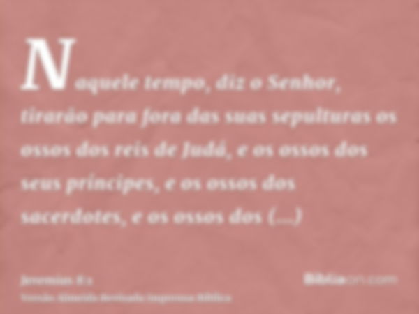 Naquele tempo, diz o Senhor, tirarão para fora das suas sepulturas os ossos dos reis de Judá, e os ossos dos seus príncipes, e os ossos dos sacerdotes, e os oss