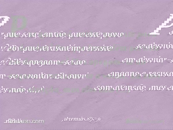 Por que será, então,
que este povo se desviou?
Por que Jerusalém persiste
em desviar-se?
Eles apegam-se ao engano
e recusam-se a voltar. Eu ouvi com atenção,
ma