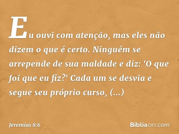 Eu ouvi com atenção,
mas eles não dizem o que é certo.
Ninguém se arrepende de sua maldade
e diz: 'O que foi que eu fiz?'
Cada um se desvia
e segue seu próprio 