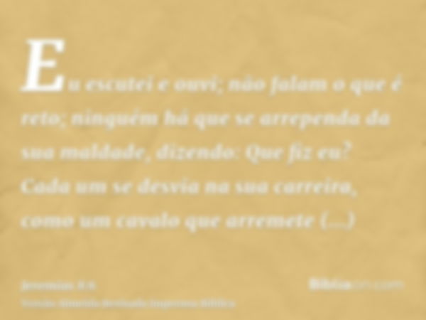 Eu escutei e ouvi; não falam o que é reto; ninguém há que se arrependa da sua maldade, dizendo: Que fiz eu? Cada um se desvia na sua carreira, como um cavalo qu