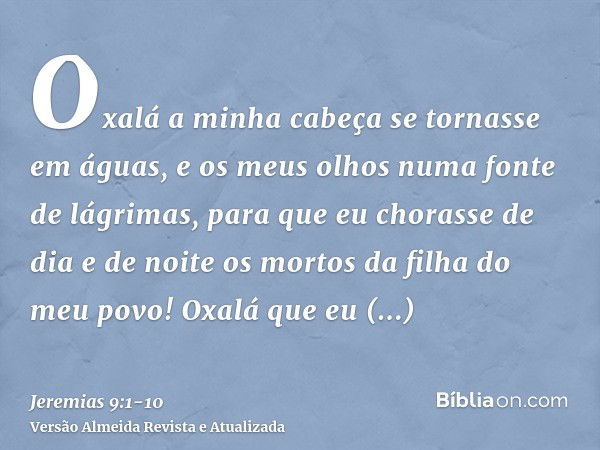 Oxalá a minha cabeça se tornasse em águas, e os meus olhos numa fonte de lágrimas, para que eu chorasse de dia e de noite os mortos da filha do meu povo!Oxalá q