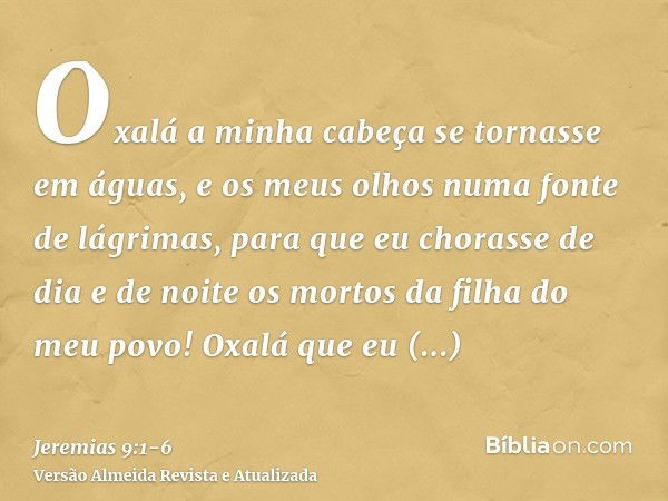 Oxalá a minha cabeça se tornasse em águas, e os meus olhos numa fonte de lágrimas, para que eu chorasse de dia e de noite os mortos da filha do meu povo!Oxalá q