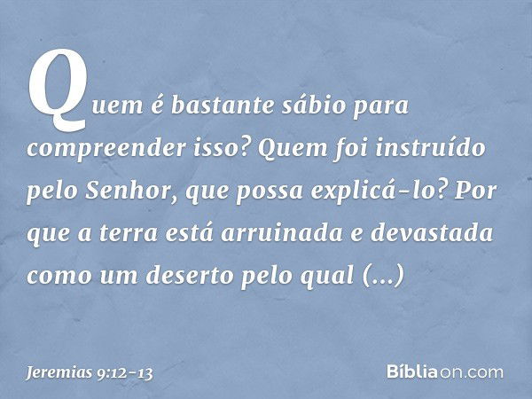 Quem é bastante sábio para compreen­der isso? Quem foi instruído pelo Senhor, que possa explicá-lo? Por que a terra está arruinada e devastada como um deserto p