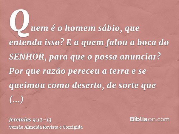 Quem é o homem sábio, que entenda isso? E a quem falou a boca do SENHOR, para que o possa anunciar? Por que razão pereceu a terra e se queimou como deserto, de 