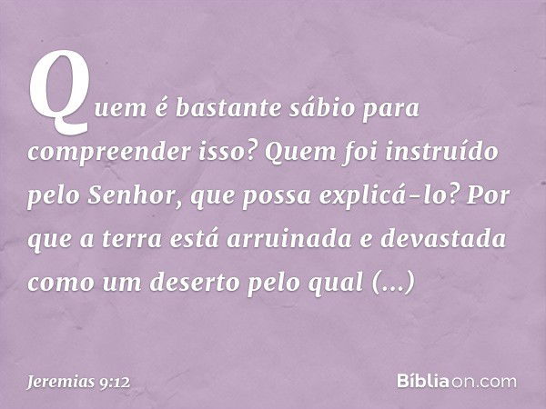 Quem é bastante sábio para compreen­der isso? Quem foi instruído pelo Senhor, que possa explicá-lo? Por que a terra está arruinada e devastada como um deserto p