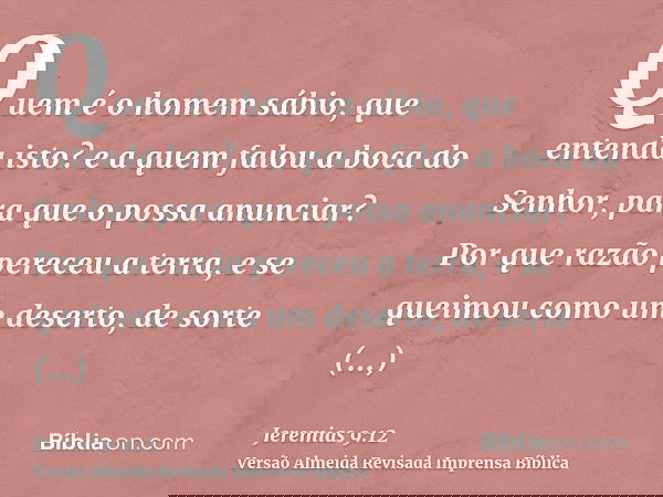 Quem é o homem sábio, que entenda isto? e a quem falou a boca do Senhor, para que o possa anunciar? Por que razão pereceu a terra, e se queimou como um deserto,