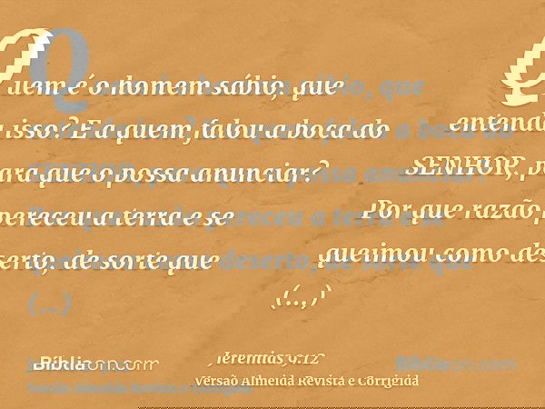 Quem é o homem sábio, que entenda isso? E a quem falou a boca do SENHOR, para que o possa anunciar? Por que razão pereceu a terra e se queimou como deserto, de