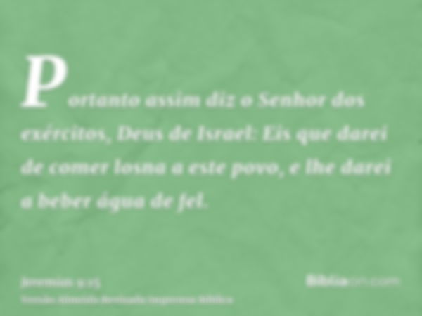 Portanto assim diz o Senhor dos exércitos, Deus de Israel: Eis que darei de comer losna a este povo, e lhe darei a beber água de fel.