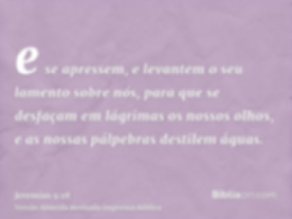 e se apressem, e levantem o seu lamento sobre nós, para que se desfaçam em lágrimas os nossos olhos, e as nossas pálpebras destilem águas.