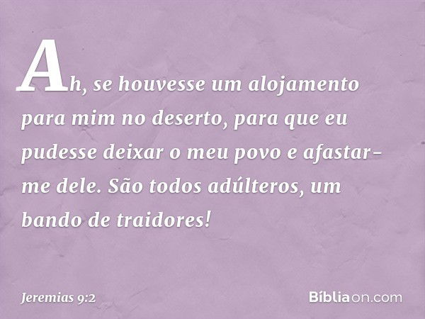 Ah, se houvesse um alojamento
para mim no deserto,
para que eu pudesse deixar o meu povo
e afastar-me dele.
São todos adúlteros,
um bando de traidores! -- Jerem