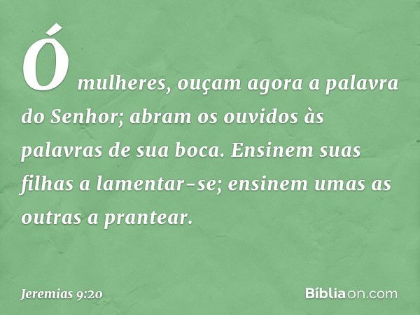 Ó mulheres, ouçam agora
a palavra do Senhor;
abram os ouvidos às palavras
de sua boca.
Ensinem suas filhas a lamentar-se;
ensinem umas as outras a prantear. -- 