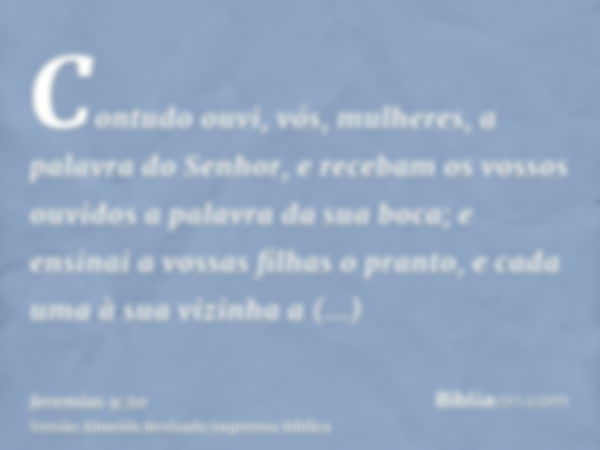 Contudo ouvi, vós, mulheres, a palavra do Senhor, e recebam os vossos ouvidos a palavra da sua boca; e ensinai a vossas filhas o pranto, e cada uma à sua vizinh