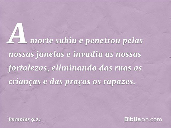 A morte subiu e penetrou
pelas nossas janelas
e invadiu as nossas fortalezas,
eliminando das ruas as crianças
e das praças os rapazes. -- Jeremias 9:21