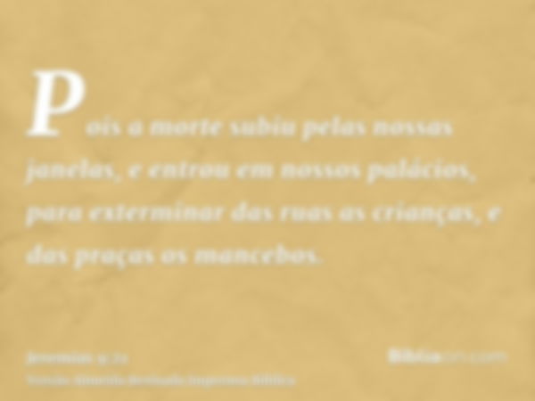 Pois a morte subiu pelas nossas janelas, e entrou em nossos palácios, para exterminar das ruas as crianças, e das praças os mancebos.