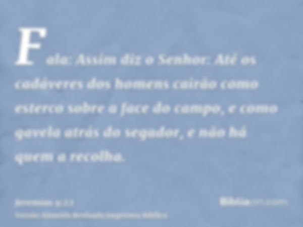 Fala: Assim diz o Senhor: Até os cadáveres dos homens cairão como esterco sobre a face do campo, e como gavela atrás do segador, e não há quem a recolha.