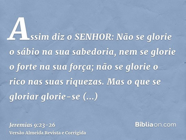 Assim diz o SENHOR: Não se glorie o sábio na sua sabedoria, nem se glorie o forte na sua força; não se glorie o rico nas suas riquezas.Mas o que se gloriar glor