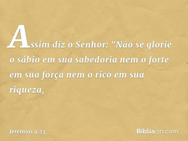 Assim diz o Senhor:
"Não se glorie o sábio em sua sabedoria
nem o forte em sua força
nem o rico em sua riqueza, -- Jeremias 9:23