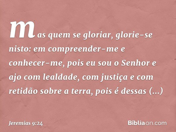 mas quem se gloriar, glorie-se nisto:
em compreender-me e conhecer-me,
pois eu sou o Senhor
e ajo com lealdade,
com justiça e com retidão sobre a terra,
pois é 