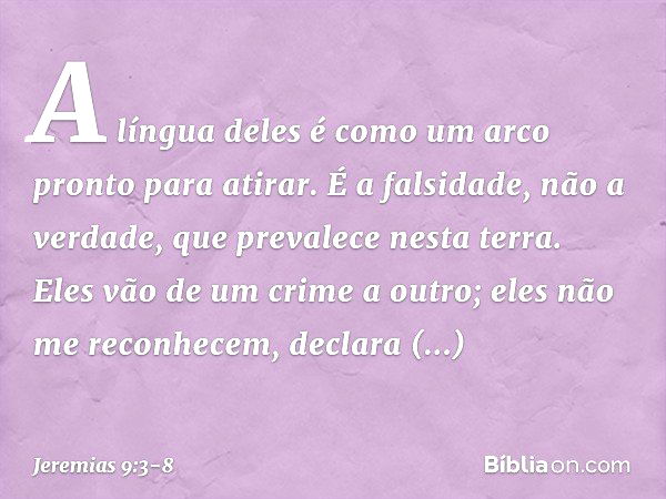 "A língua deles é como um arco
pronto para atirar.
É a falsidade, não a verdade,
que prevalece nesta terra.
Eles vão de um crime a outro;
eles não me reconhecem