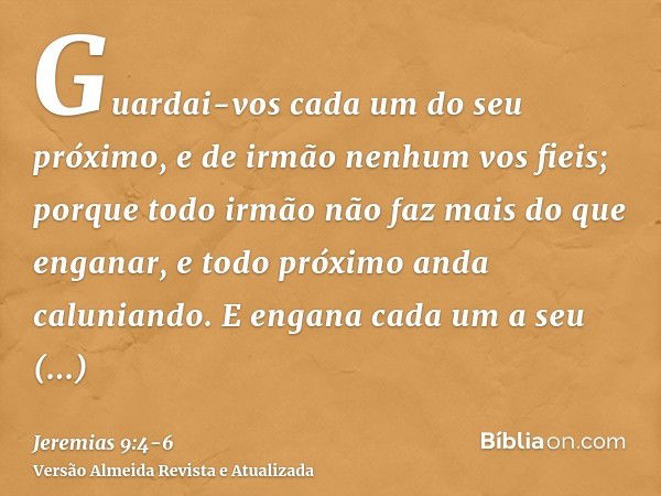 Guardai-vos cada um do seu próximo, e de irmão nenhum vos fieis; porque todo irmão não faz mais do que enganar, e todo próximo anda caluniando.E engana cada um 