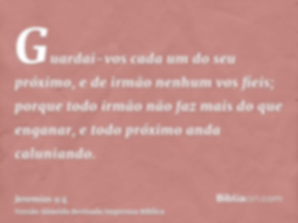 Guardai-vos cada um do seu próximo, e de irmão nenhum vos fieis; porque todo irmão não faz mais do que enganar, e todo próximo anda caluniando.