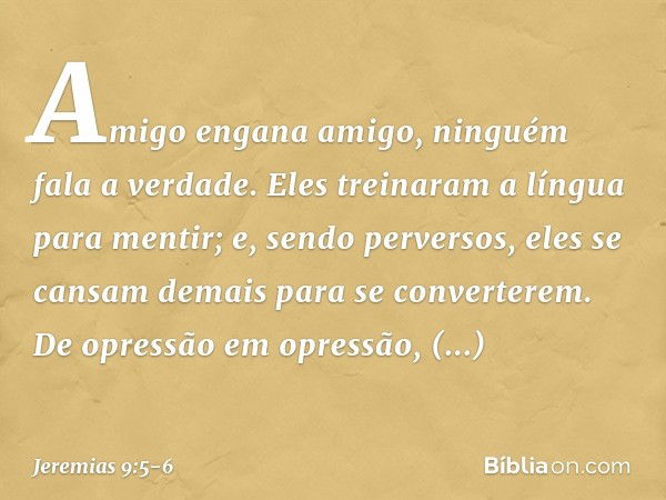 Amigo engana amigo,
ninguém fala a verdade.
Eles treinaram a língua
para mentir;
e, sendo perversos,
eles se cansam demais
para se converterem. De opressão em o