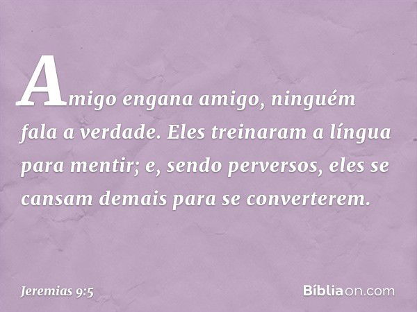 Amigo engana amigo,
ninguém fala a verdade.
Eles treinaram a língua
para mentir;
e, sendo perversos,
eles se cansam demais
para se converterem. -- Jeremias 9:5