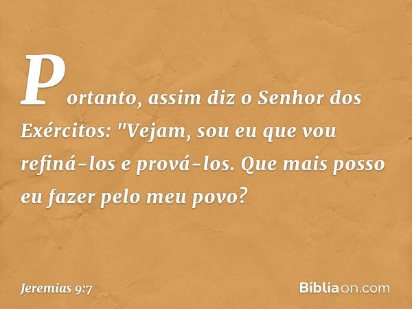 Portanto, assim diz
o Senhor dos Exércitos:
"Vejam, sou eu que vou refiná-los
e prová-los.
Que mais posso eu fazer
pelo meu povo? -- Jeremias 9:7