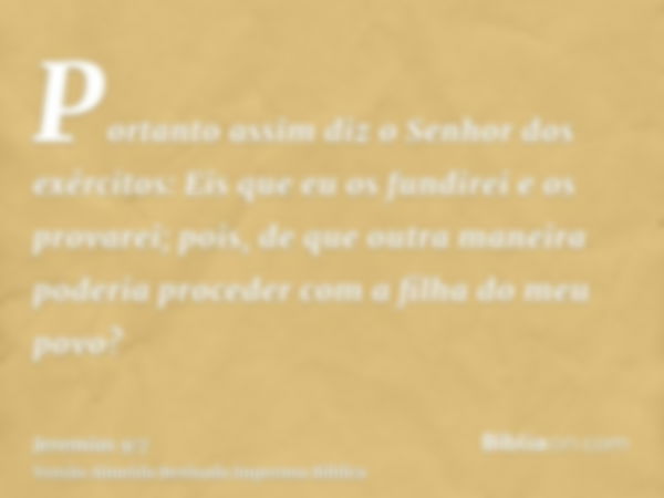 Portanto assim diz o Senhor dos exércitos: Eis que eu os fundirei e os provarei; pois, de que outra maneira poderia proceder com a filha do meu povo?