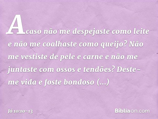 Acaso não me despejaste como leite
e não me coalhaste como queijo? Não me vestiste de pele e carne
e não me juntaste
com ossos e tendões? Deste-me vida e foste 