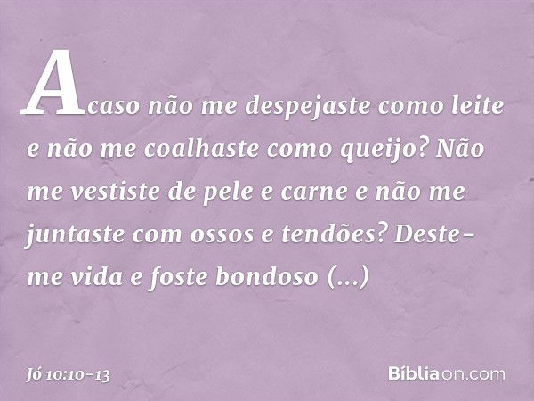 Acaso não me despejaste como leite
e não me coalhaste como queijo? Não me vestiste de pele e carne
e não me juntaste
com ossos e tendões? Deste-me vida e foste 