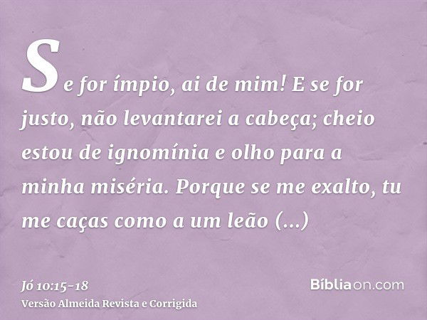 Se for ímpio, ai de mim! E se for justo, não levantarei a cabeça; cheio estou de ignomínia e olho para a minha miséria.Porque se me exalto, tu me caças como a u