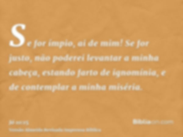 Se for ímpio, ai de mim! Se for justo, não poderei levantar a minha cabeça, estando farto de ignomínia, e de contemplar a minha miséria.