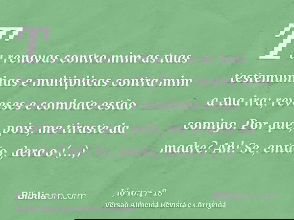 Tu renovas contra mim as tuas testemunhas e multiplicas contra mim a tua ira; reveses e combate estão comigo.Por que, pois, me tiraste da madre? Ah! Se, então, 