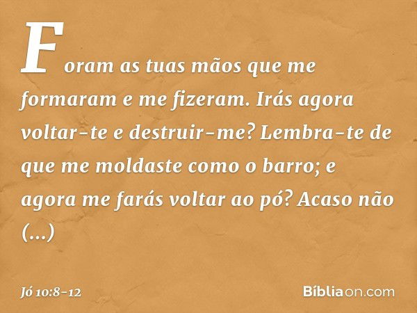 "Foram as tuas mãos
que me formaram
e me fizeram.
Irás agora voltar-te e destruir-me? Lembra-te de que me moldaste
como o barro;
e agora me farás voltar ao pó? 