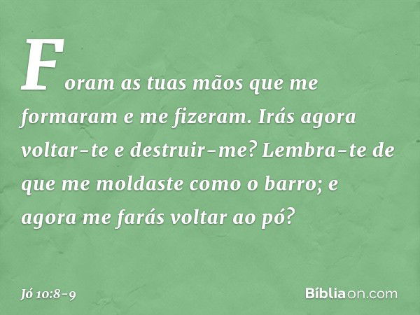 "Foram as tuas mãos
que me formaram
e me fizeram.
Irás agora voltar-te e destruir-me? Lembra-te de que me moldaste
como o barro;
e agora me farás voltar ao pó? 