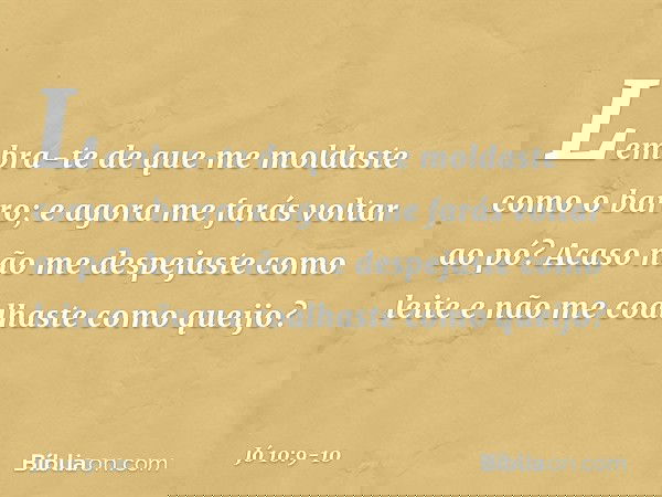 Lembra-te de que me moldaste
como o barro;
e agora me farás voltar ao pó? Acaso não me despejaste como leite
e não me coalhaste como queijo? -- Jó 10:9-10