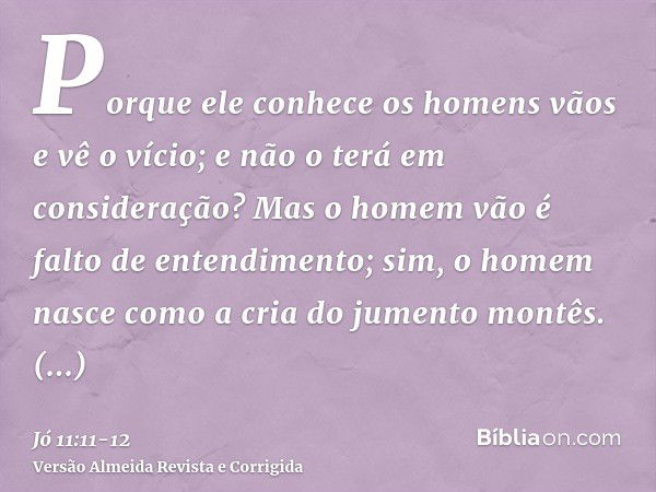 Porque ele conhece os homens vãos e vê o vício; e não o terá em consideração?Mas o homem vão é falto de entendimento; sim, o homem nasce como a cria do jumento 