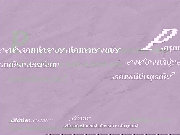 Porque ele conhece os homens vãos e vê o vício; e não o terá em consideração?