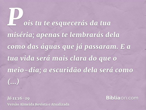 Pois tu te esquecerás da tua miséria; apenas te lembrarás dela como das águas que já passaram.E a tua vida será mais clara do que o meio-dia; a escuridão dela s