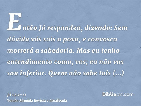 Então Jó respondeu, dizendo:Sem dúvida vós sois o povo, e convosco morrerá a sabedoria.Mas eu tenho entendimento como, vos; eu não vos sou inferior. Quem não sa