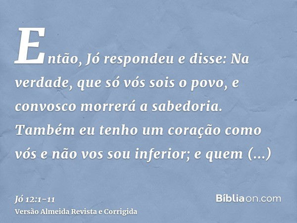 Então, Jó respondeu e disse:Na verdade, que só vós sois o povo, e convosco morrerá a sabedoria.Também eu tenho um coração como vós e não vos sou inferior; e que