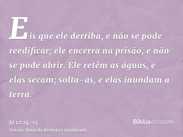 Eis que ele derriba, e não se pode reedificar; ele encerra na prisão, e não se pode abrir.Ele retém as águas, e elas secam; solta-as, e elas inundam a terra.