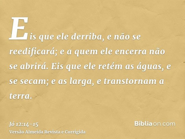 Eis que ele derriba, e não se reedificará; e a quem ele encerra não se abrirá.Eis que ele retém as águas, e se secam; e as larga, e transtornam a terra.