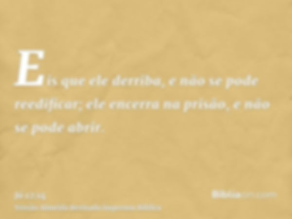 Eis que ele derriba, e não se pode reedificar; ele encerra na prisão, e não se pode abrir.