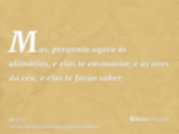 Mas, pergunta agora às alimárias, e elas te ensinarão; e às aves do céu, e elas te farão saber;