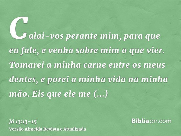 Calai-vos perante mim, para que eu fale, e venha sobre mim o que vier.Tomarei a minha carne entre os meus dentes, e porei a minha vida na minha mão.Eis que ele 