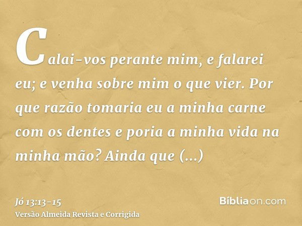 Calai-vos perante mim, e falarei eu; e venha sobre mim o que vier.Por que razão tomaria eu a minha carne com os dentes e poria a minha vida na minha mão?Ainda q