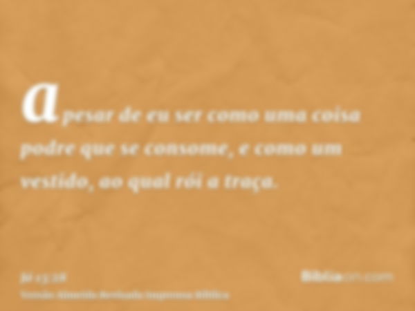 apesar de eu ser como uma coisa podre que se consome, e como um vestido, ao qual rói a traça.